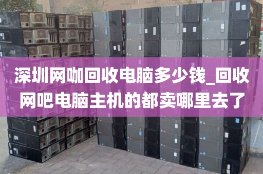 深圳网咖回收电脑多少钱_回收网吧电脑主机的都卖哪里去了