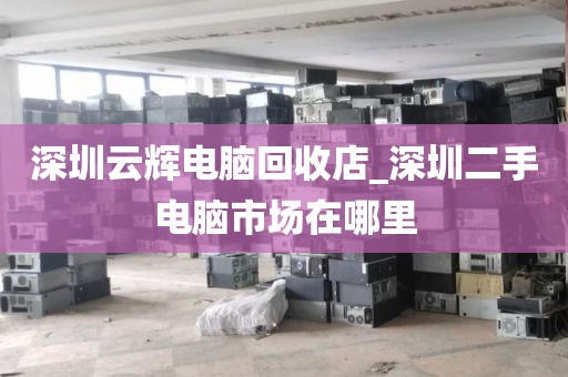 深圳云辉电脑回收店_深圳二手电脑市场在哪里