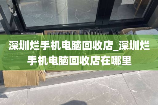 深圳烂手机电脑回收店_深圳烂手机电脑回收店在哪里