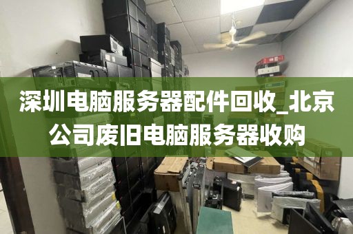 深圳电脑服务器配件回收_北京公司废旧电脑服务器收购