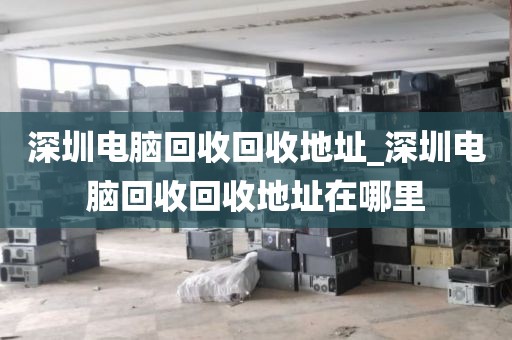 深圳电脑回收回收地址_深圳电脑回收回收地址在哪里