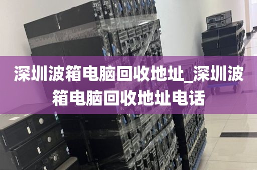 深圳波箱电脑回收地址_深圳波箱电脑回收地址电话