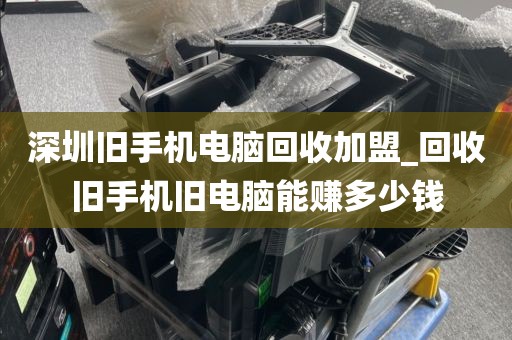 深圳旧手机电脑回收加盟_回收旧手机旧电脑能赚多少钱