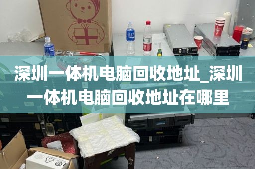 深圳一体机电脑回收地址_深圳一体机电脑回收地址在哪里