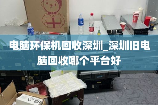 电脑环保机回收深圳_深圳旧电脑回收哪个平台好