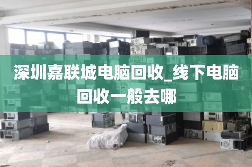深圳嘉联城电脑回收_线下电脑回收一般去哪