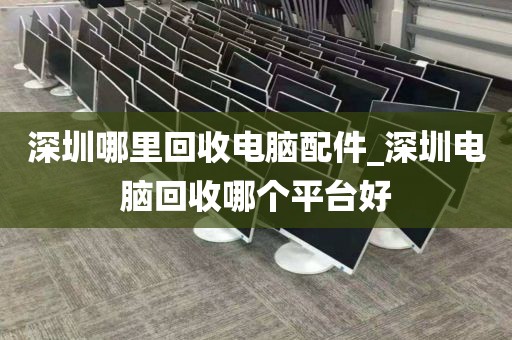 深圳哪里回收电脑配件_深圳电脑回收哪个平台好