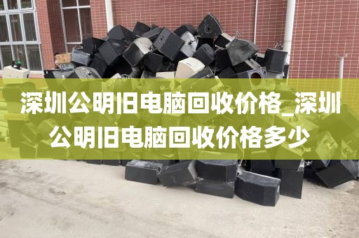深圳公明旧电脑回收价格_深圳公明旧电脑回收价格多少