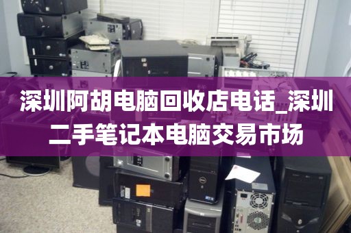 深圳阿胡电脑回收店电话_深圳二手笔记本电脑交易市场