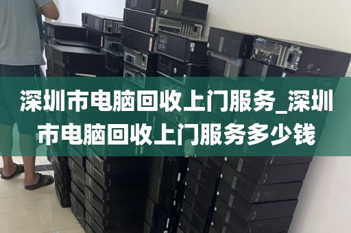 深圳市电脑回收上门服务_深圳市电脑回收上门服务多少钱