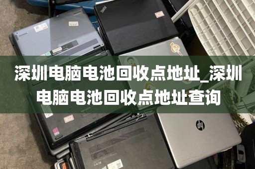 深圳电脑电池回收点地址_深圳电脑电池回收点地址查询