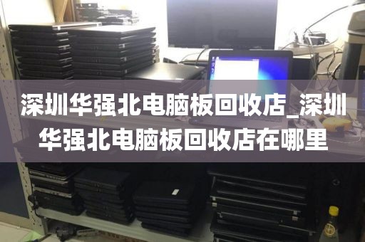 深圳华强北电脑板回收店_深圳华强北电脑板回收店在哪里