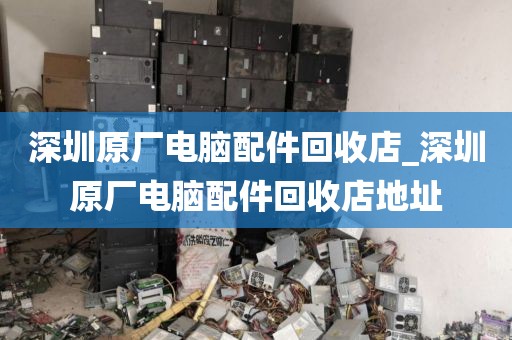 深圳原厂电脑配件回收店_深圳原厂电脑配件回收店地址