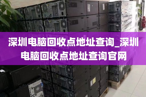 深圳电脑回收点地址查询_深圳电脑回收点地址查询官网