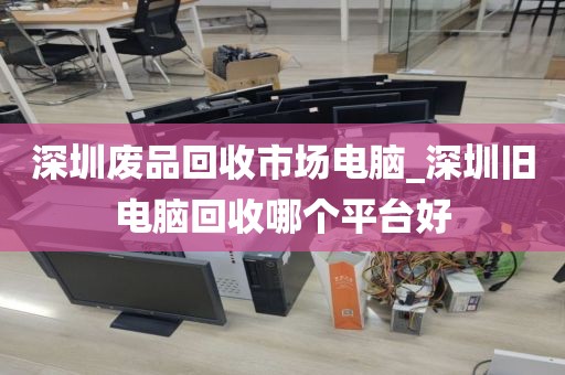 深圳废品回收市场电脑_深圳旧电脑回收哪个平台好