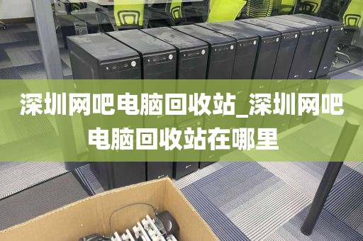 深圳网吧电脑回收站_深圳网吧电脑回收站在哪里