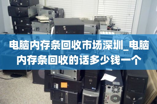 电脑内存条回收市场深圳_电脑内存条回收的话多少钱一个