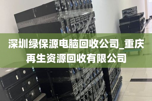 深圳绿保源电脑回收公司_重庆再生资源回收有限公司