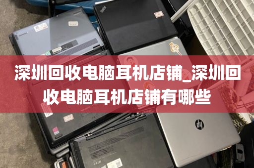 深圳回收电脑耳机店铺_深圳回收电脑耳机店铺有哪些