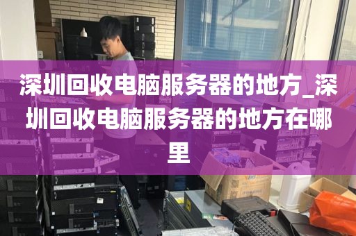 深圳回收电脑服务器的地方_深圳回收电脑服务器的地方在哪里