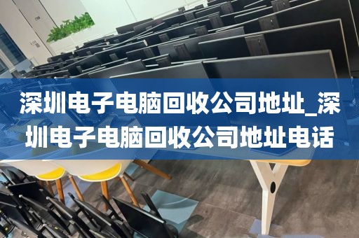 深圳电子电脑回收公司地址_深圳电子电脑回收公司地址电话