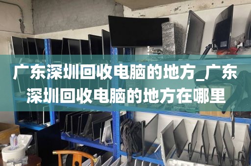 广东深圳回收电脑的地方_广东深圳回收电脑的地方在哪里