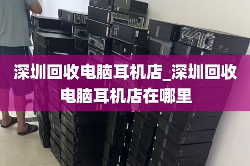 深圳回收电脑耳机店_深圳回收电脑耳机店在哪里