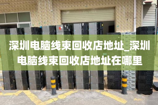 深圳电脑线束回收店地址_深圳电脑线束回收店地址在哪里