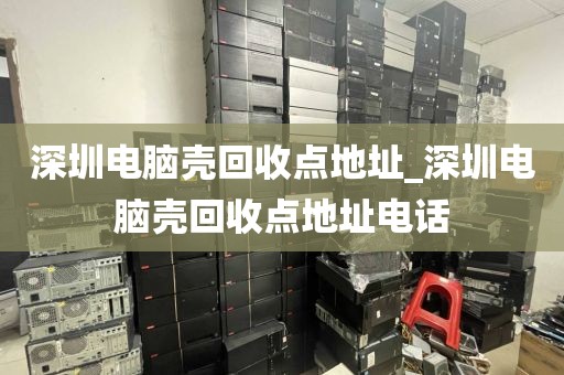 深圳电脑壳回收点地址_深圳电脑壳回收点地址电话